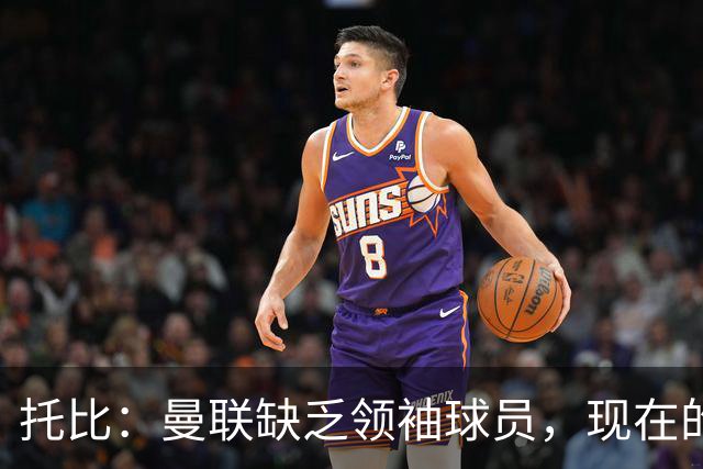 托比：曼联缺乏领袖球员，现在的球员无法震慑对手