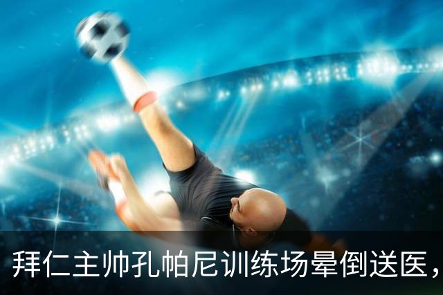 拜仁主帅孔帕尼训练场晕倒送医，教练组暂代执教
