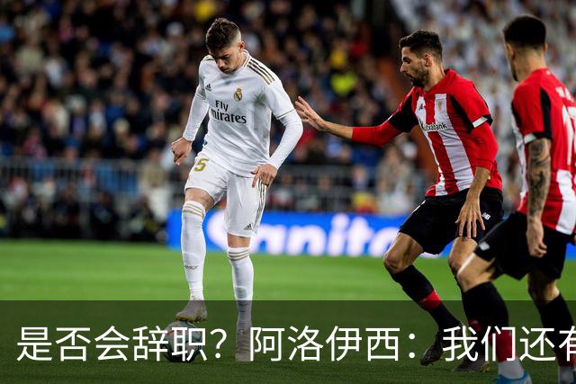 是否会辞职？阿洛伊西：我们还有一场比赛，剩下的赛季后再说