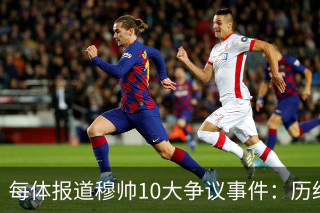 每体报道穆帅10大争议事件：历经21年，巴萨是主要攻击目标