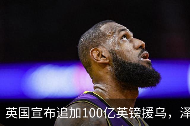 英国宣布追加100亿英镑援乌，泽连斯基回应：你们让我心情大好！