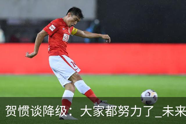 贺惯谈降级：大家都努力了 未来还有很多路要走 感谢球迷不离不弃