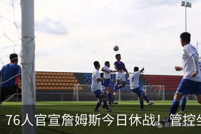 76人官宣詹姆斯今日休战！管控坐骨神经痛 明日有望复出战活塞